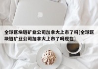 全球区块链矿业公司加拿大上市了吗[全球区块链矿业公司加拿大上市了吗现在]